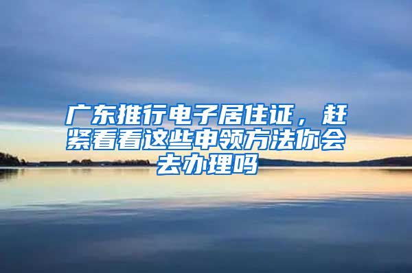 广东推行电子居住证，赶紧看看这些申领方法你会去办理吗