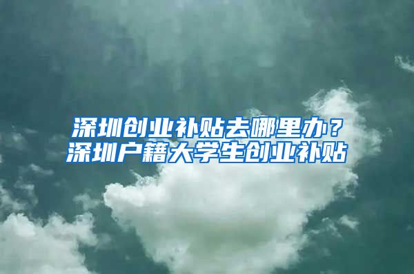 深圳创业补贴去哪里办？深圳户籍大学生创业补贴
