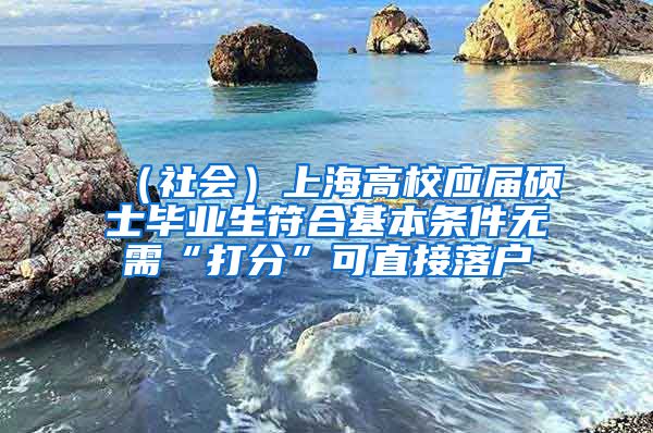 （社会）上海高校应届硕士毕业生符合基本条件无需“打分”可直接落户