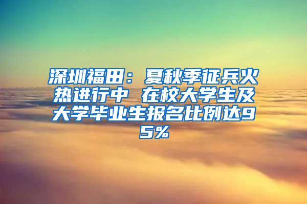 深圳福田：夏秋季征兵火热进行中 在校大学生及大学毕业生报名比例达95%