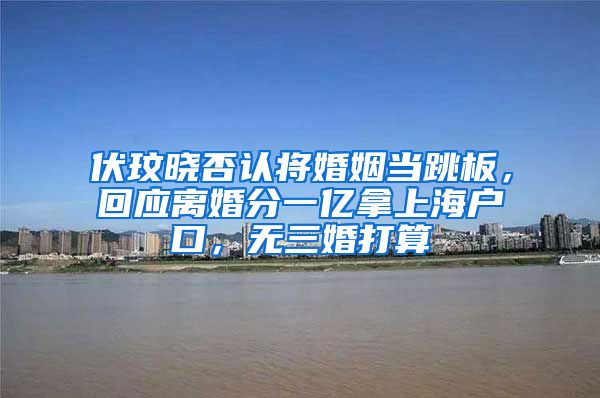 伏玟晓否认将婚姻当跳板，回应离婚分一亿拿上海户口，无三婚打算