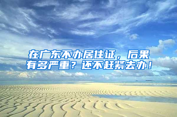 在广东不办居住证，后果有多严重？还不赶紧去办！