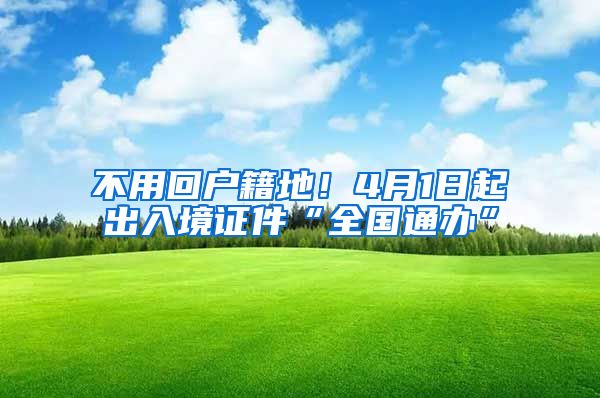 不用回户籍地！4月1日起出入境证件“全国通办”