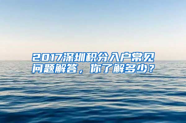 2017深圳积分入户常见问题解答，你了解多少？
