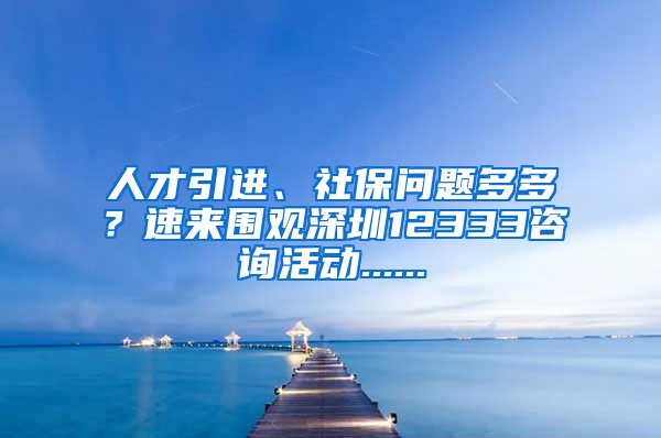 人才引进、社保问题多多？速来围观深圳12333咨询活动......