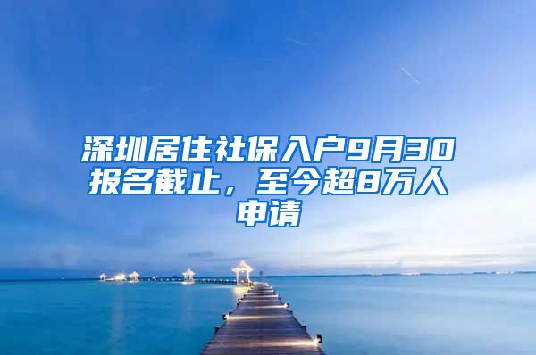 深圳居住社保入户9月30报名截止，至今超8万人申请