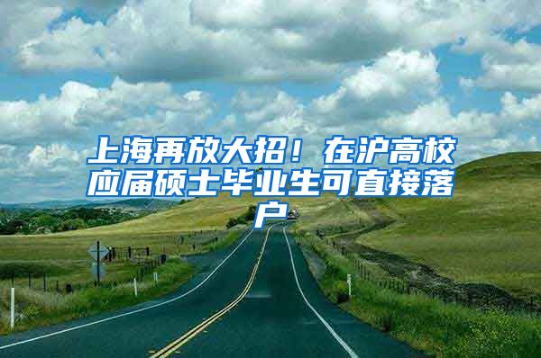 上海再放大招！在沪高校应届硕士毕业生可直接落户