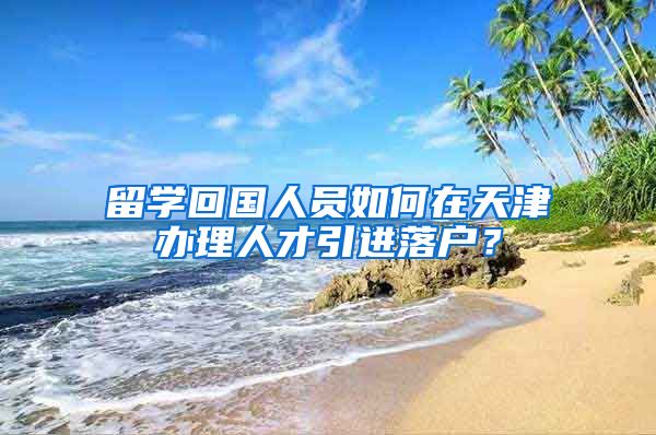 留学回国人员如何在天津办理人才引进落户？