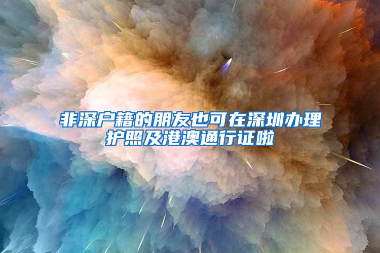 非深户籍的朋友也可在深圳办理护照及港澳通行证啦