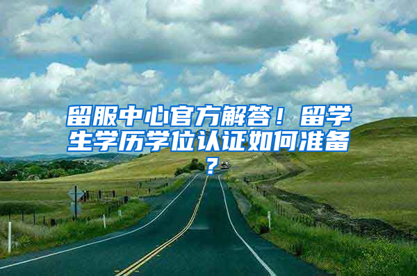 留服中心官方解答！留学生学历学位认证如何准备？