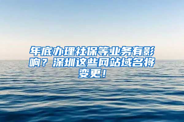 年底办理社保等业务有影响？深圳这些网站域名将变更！