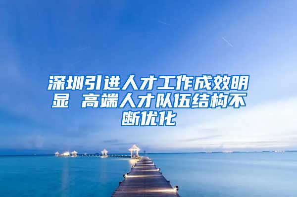 深圳引进人才工作成效明显 高端人才队伍结构不断优化