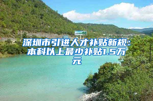 深圳市引进人才补贴新规：本科以上最少补贴1.5万元