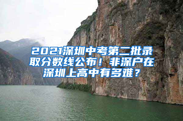 2021深圳中考第二批录取分数线公布！非深户在深圳上高中有多难？