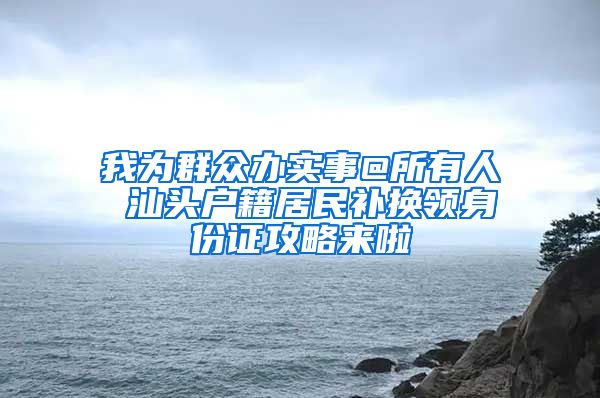 我为群众办实事@所有人 汕头户籍居民补换领身份证攻略来啦
