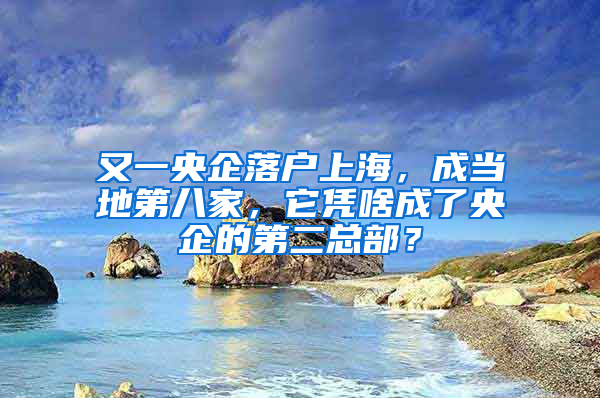 又一央企落户上海，成当地第八家，它凭啥成了央企的第二总部？