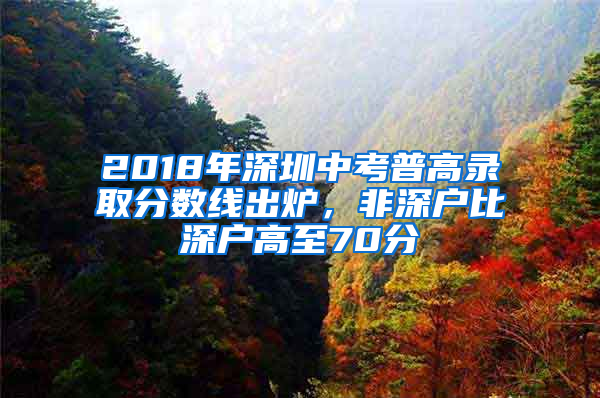2018年深圳中考普高录取分数线出炉，非深户比深户高至70分