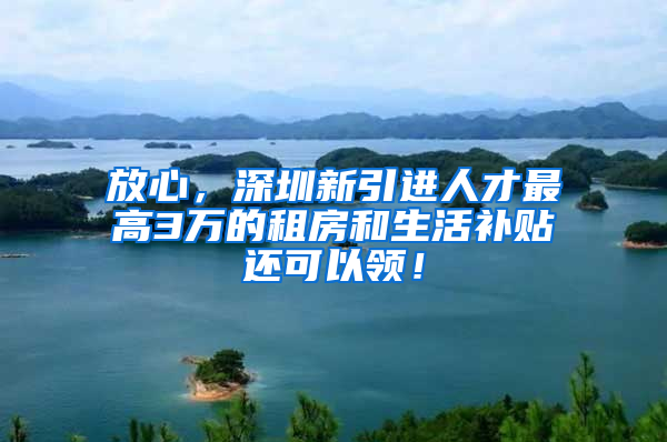 放心，深圳新引进人才最高3万的租房和生活补贴还可以领！
