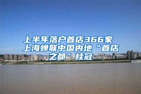 上半年落户首店366家 上海蝉联中国内地“首店之都”桂冠