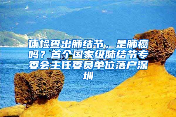 体检查出肺结节，是肺癌吗？首个国家级肺结节专委会主任委员单位落户深圳