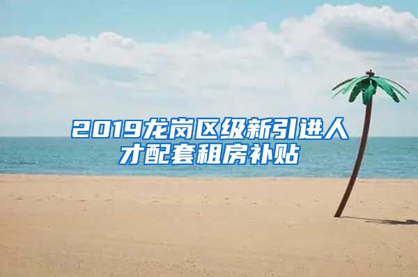 2019龙岗区级新引进人才配套租房补贴