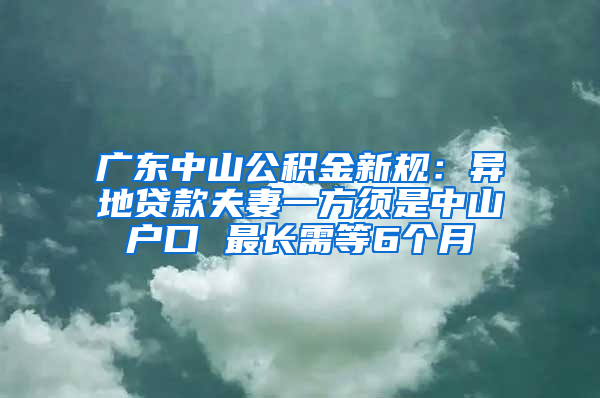 广东中山公积金新规：异地贷款夫妻一方须是中山户口 最长需等6个月