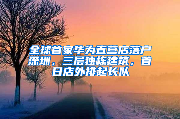 全球首家华为直营店落户深圳，三层独栋建筑，首日店外排起长队
