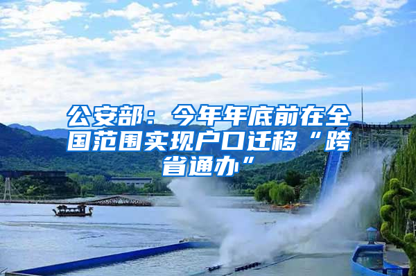 公安部：今年年底前在全国范围实现户口迁移“跨省通办”