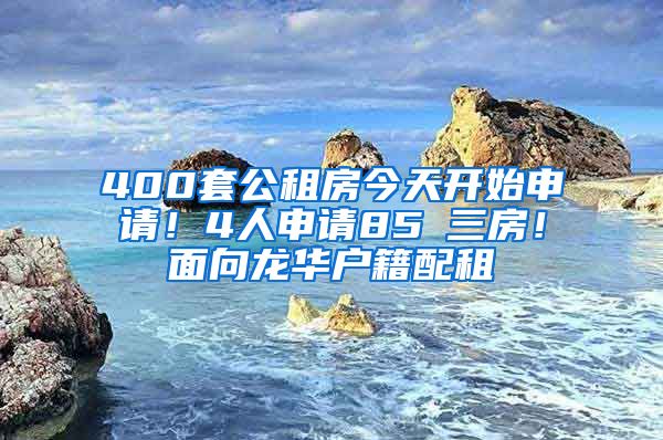 400套公租房今天开始申请！4人申请85㎡三房！面向龙华户籍配租