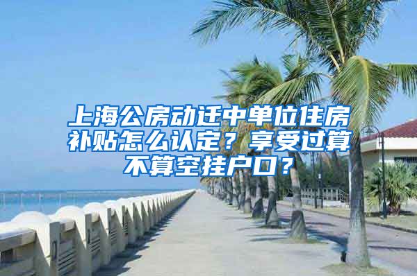 上海公房动迁中单位住房补贴怎么认定？享受过算不算空挂户口？