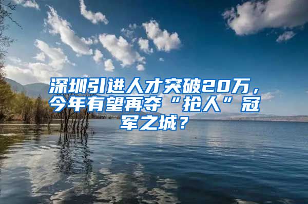深圳引进人才突破20万，今年有望再夺“抢人”冠军之城？