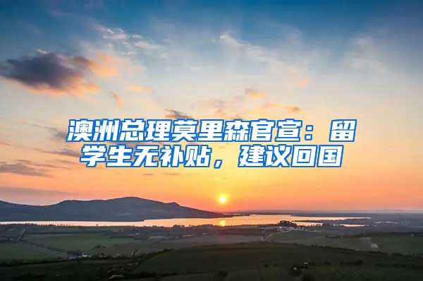 澳洲总理莫里森官宣：留学生无补贴，建议回国