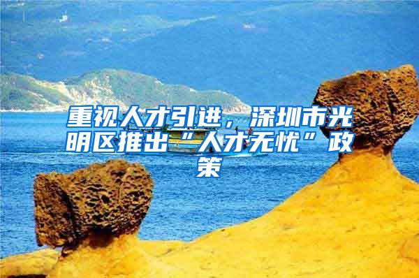 重视人才引进，深圳市光明区推出“人才无忧”政策