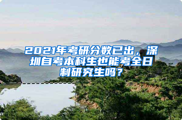 2021年考研分数已出，深圳自考本科生也能考全日制研究生吗？