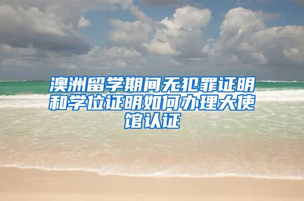 澳洲留学期间无犯罪证明和学位证明如何办理大使馆认证