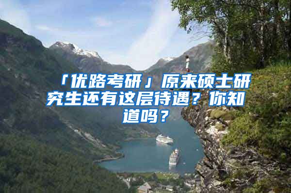 「优路考研」原来硕士研究生还有这层待遇？你知道吗？