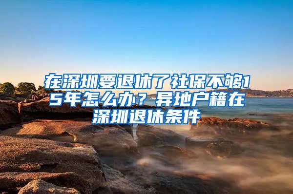 在深圳要退休了社保不够15年怎么办？异地户籍在深圳退休条件