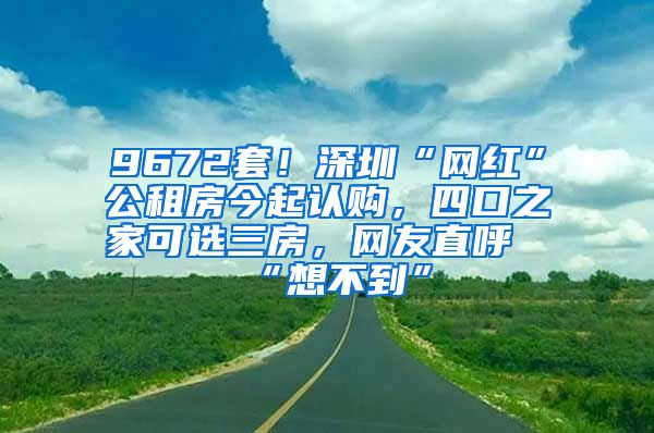 9672套！深圳“网红”公租房今起认购，四口之家可选三房，网友直呼“想不到”