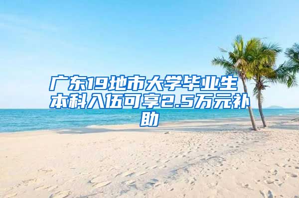 广东19地市大学毕业生 本科入伍可享2.5万元补助