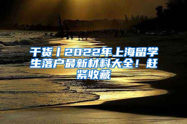 干货丨2022年上海留学生落户最新材料大全！赶紧收藏