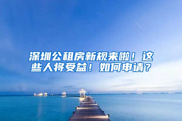 深圳公租房新规来啦！这些人将受益！如何申请？