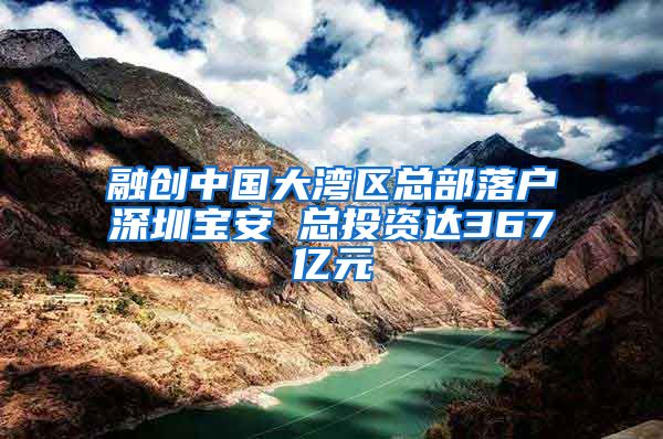融创中国大湾区总部落户深圳宝安 总投资达367亿元