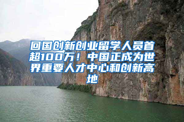 回国创新创业留学人员首超100万！中国正成为世界重要人才中心和创新高地
