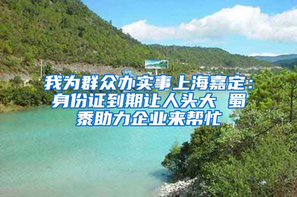 我为群众办实事上海嘉定：身份证到期让人头大 蜀黍助力企业来帮忙