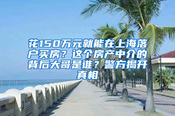 花150万元就能在上海落户买房？这个房产中介的背后大哥是谁？警方揭开真相