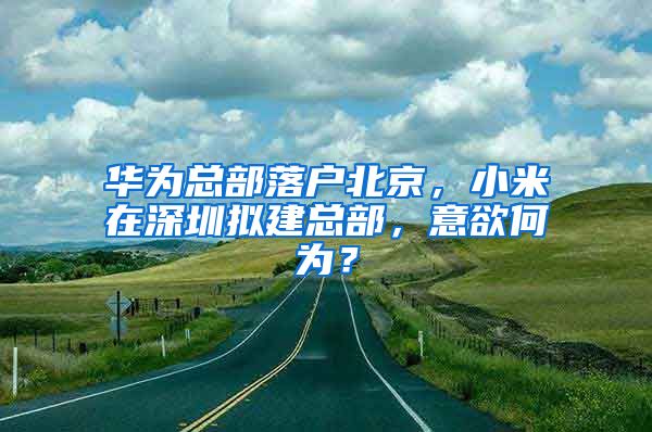 华为总部落户北京，小米在深圳拟建总部，意欲何为？