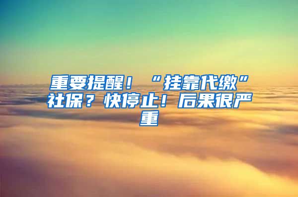 重要提醒！“挂靠代缴”社保？快停止！后果很严重