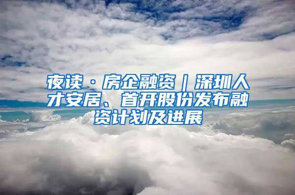 夜读·房企融资｜深圳人才安居、首开股份发布融资计划及进展