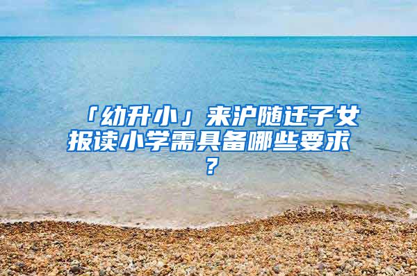 「幼升小」来沪随迁子女报读小学需具备哪些要求？