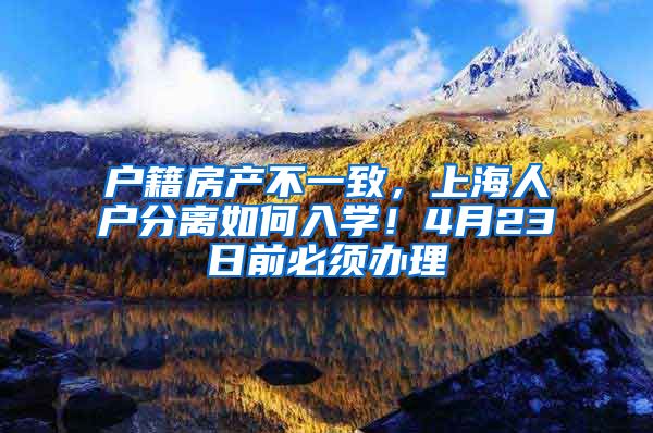 户籍房产不一致，上海人户分离如何入学！4月23日前必须办理